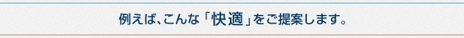 例えば、こんな「快適」をご提案します。 